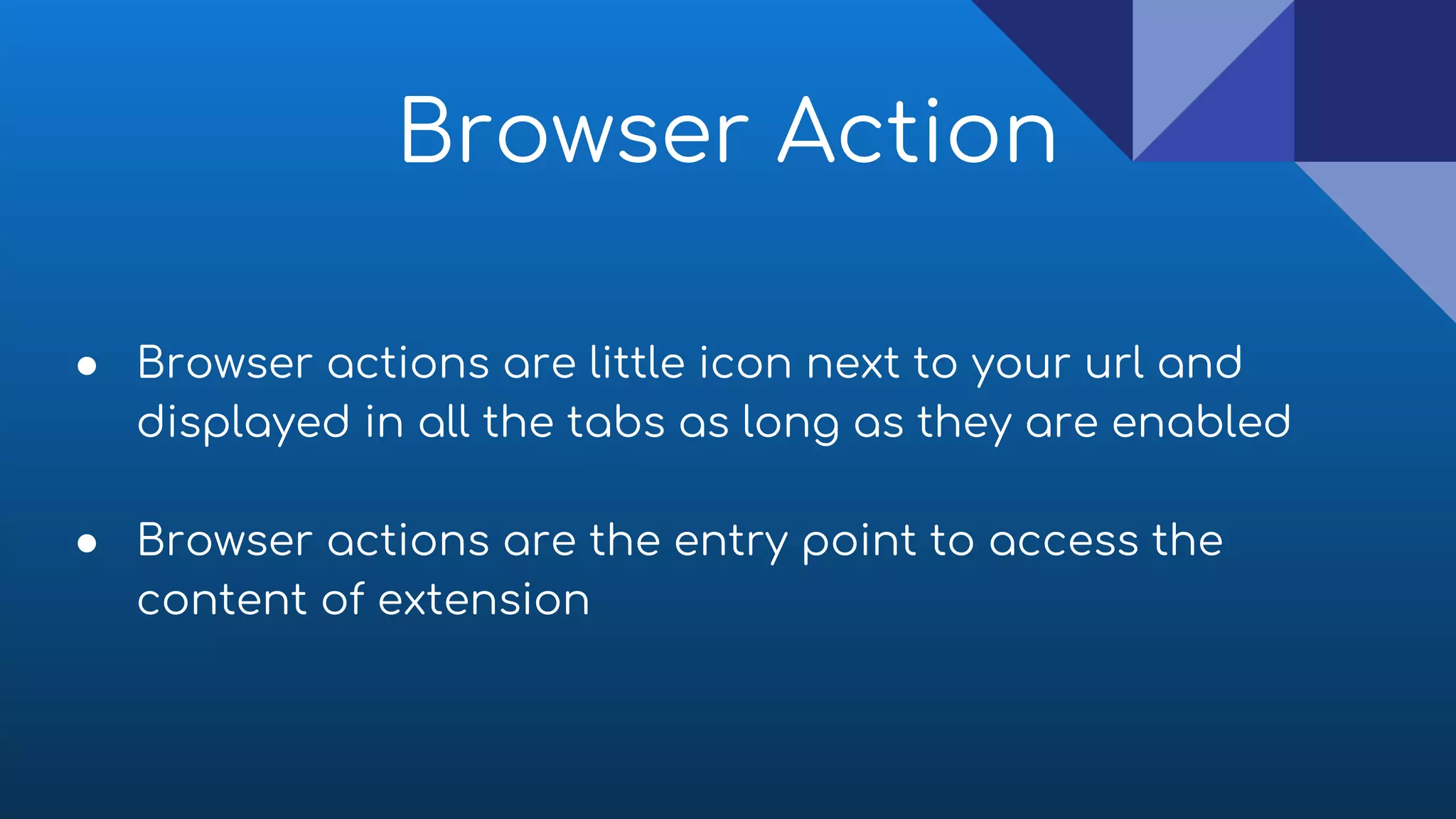 Browser Action
● Browser actions are little icon next to your url and
displayed in all the tabs as long as they are enabled
● Browser actions are the entry point to access the
content of extension
 