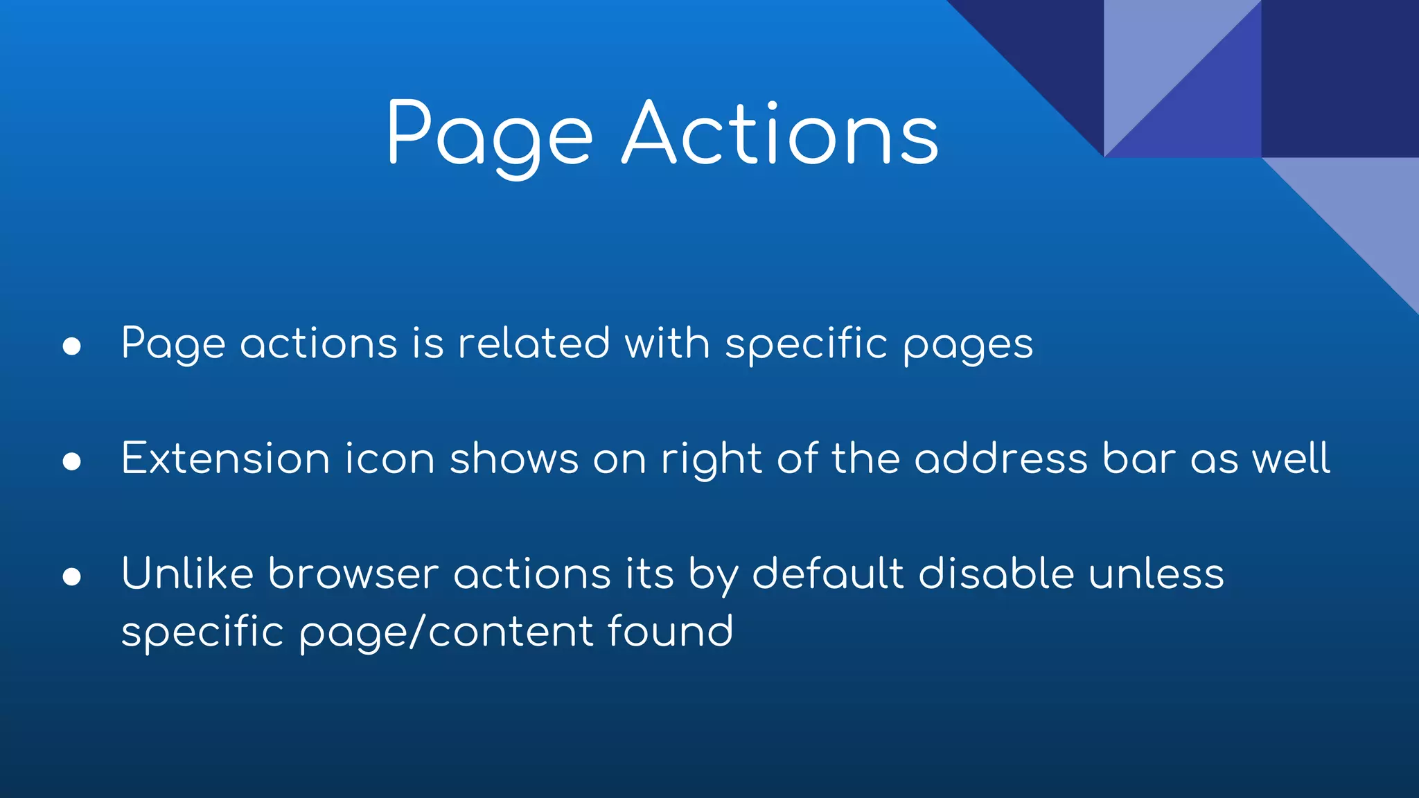 ● Page actions is related with specific pages
● Extension icon shows on right of the address bar as well
● Unlike browser actions its by default disable unless
specific page/content found
Page Actions
 
