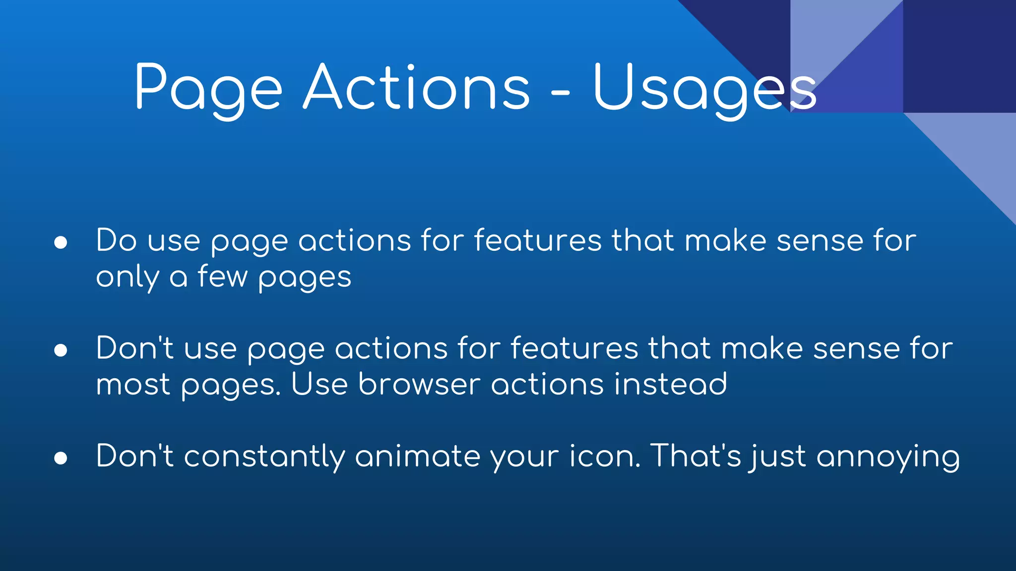 ● Do use page actions for features that make sense for
only a few pages
● Don't use page actions for features that make sense for
most pages. Use browser actions instead
● Don't constantly animate your icon. That's just annoying
Page Actions - Usages
 