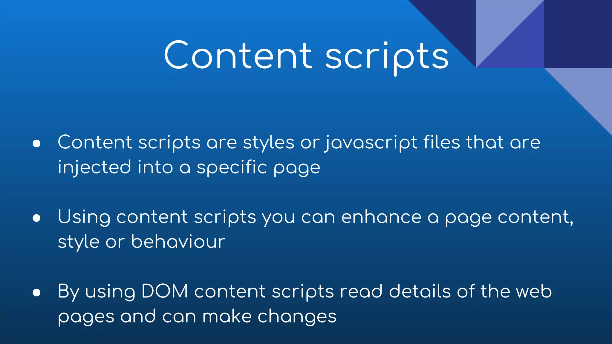Content scripts
● Content scripts are styles or javascript files that are
injected into a specific page
● Using content scripts you can enhance a page content,
style or behaviour
● By using DOM content scripts read details of the web
pages and can make changes
 