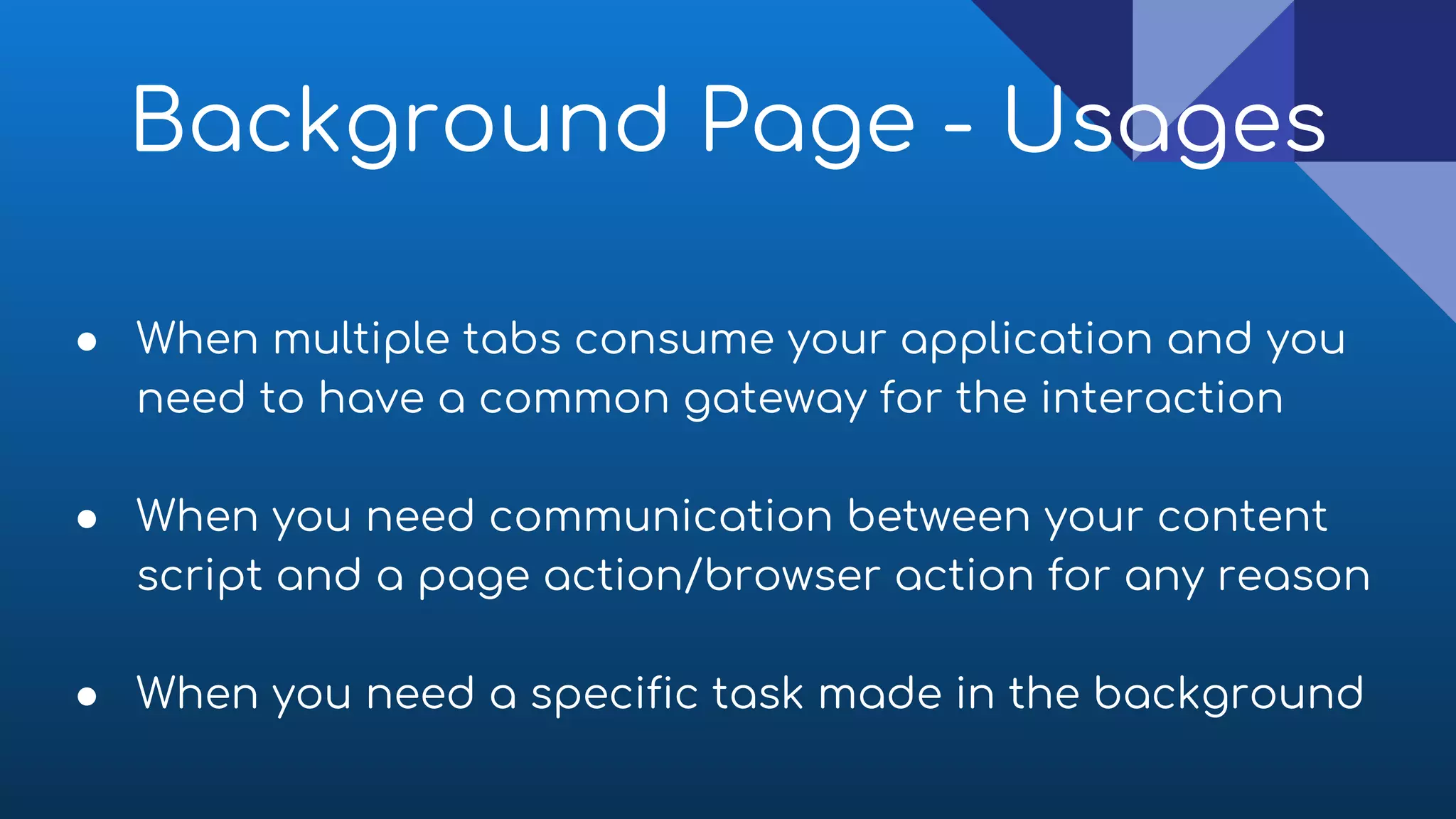 ● When multiple tabs consume your application and you
need to have a common gateway for the interaction
● When you need communication between your content
script and a page action/browser action for any reason
● When you need a specific task made in the background
Background Page - Usages
 