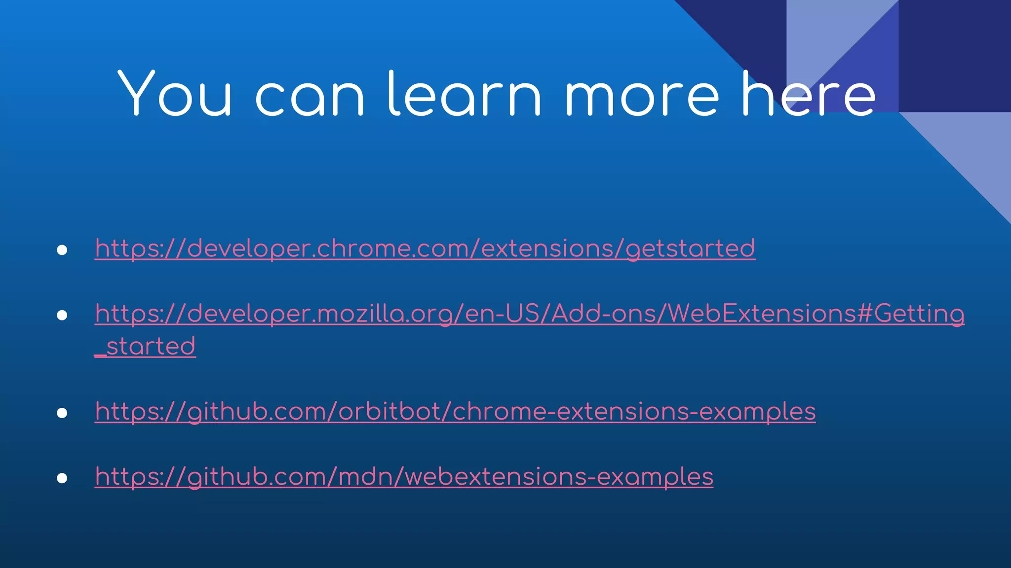 You can learn more here
● https://developer.chrome.com/extensions/getstarted
● https://developer.mozilla.org/en-US/Add-ons/WebExtensions#Getting
_started
● https://github.com/orbitbot/chrome-extensions-examples
● https://github.com/mdn/webextensions-examples
 
