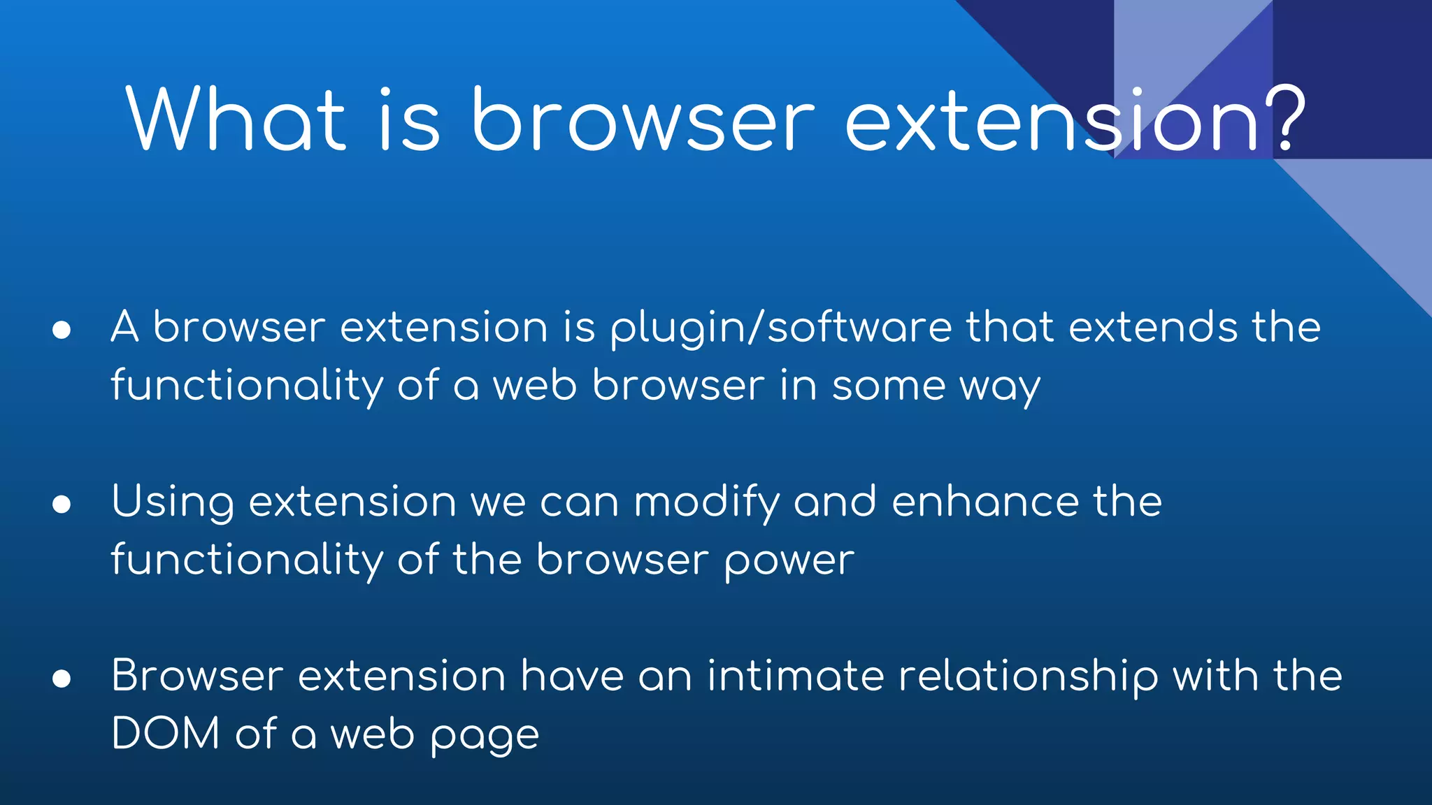 What is browser extension?
● A browser extension is plugin/software that extends the
functionality of a web browser in some way
● Using extension we can modify and enhance the
functionality of the browser power
● Browser extension have an intimate relationship with the
DOM of a web page
 