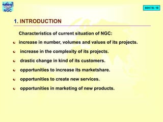 BDSTR- 10
NGC
1. INTRODUCTION
Characteristics of current situation of NGC:
 increase in number, volumes and values of its projects.
 increase in the complexity of its projects.
 drastic change in kind of its customers.
 opportunities to increase its marketshare.
 opportunities to create new services.
 opportunities in marketing of new products.
 