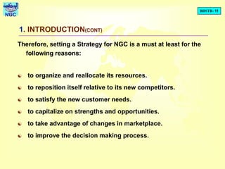 BDSTR- 11
NGC
1. INTRODUCTION(CONT)
Therefore, setting a Strategy for NGC is a must at least for the
following reasons:
 to organize and reallocate its resources.
 to reposition itself relative to its new competitors.
 to satisfy the new customer needs.
 to capitalize on strengths and opportunities.
 to take advantage of changes in marketplace.
 to improve the decision making process.
 