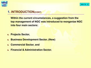 BDSTR- 12
NGC
1. INTRODUCTION(CONT)
Within the current circumstances, a suggestion from the
top management of NGC was introduced to reorganize NGC
into four main sectors:
 Projects Sector,
 Business Development Sector, (New)
 Commercial Sector, and
 Financial & Administration Sector.
 
