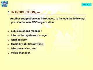 BDSTR- 13
NGC
1. INTRODUCTION(CONT)
Another suggestion was introduced, to include the following
posts in the new NGC organization:
 public relations manager,
 information systems manager,
 legal advisor,
 feasibility studies advisor,
 telecom advisor, and
 media manager.
 