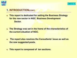 BDSTR- 14
NGC
1. INTRODUCTION(CONT)
 This report is dedicated for setting the Business Strategy
for the new sector in NGC: Business Development
Sector.
 The Strategy was set in the frame of the characteristics of
the current situation of NGC.
 The report also resolves the Consultants’ issue as well as
the new suggested posts.
 This report is composed of ten sections.
 