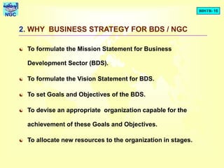 BDSTR- 15
NGC
2. WHY BUSINESS STRATEGY FOR BDS / NGC
 To formulate the Mission Statement for Business
Development Sector (BDS).
 To formulate the Vision Statement for BDS.
 To set Goals and Objectives of the BDS.
 To devise an appropriate organization capable for the
achievement of these Goals and Objectives.
 To allocate new resources to the organization in stages.
 