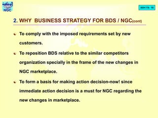 BDSTR- 16
NGC
2. WHY BUSINESS STRATEGY FOR BDS / NGC(cont)
 To comply with the imposed requirements set by new
customers.
 To reposition BDS relative to the similar competitors
organization specially in the frame of the new changes in
NGC marketplace.
 To form a basis for making action decision-now! since
immediate action decision is a must for NGC regarding the
new changes in marketplace.
 