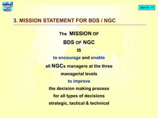 BDSTR- 17
NGC
3. MISSION STATEMENT FOR BDS / NGC
The MISSION OF
BDS OF NGC
IS
to encourage and enable
all NGCs managers at the three
managerial levels
to improve
the decision making process
for all types of decisions
strategic, tactical & technical
 