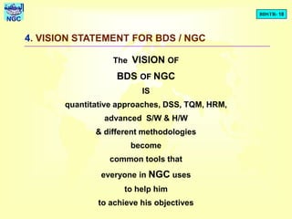 BDSTR- 18
NGC
4. VISION STATEMENT FOR BDS / NGC
The VISION OF
BDS OF NGC
IS
quantitative approaches, DSS, TQM, HRM,
advanced S/W & H/W
& different methodologies
become
common tools that
everyone in NGC uses
to help him
to achieve his objectives
 