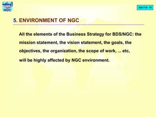 BDSTR- 19
NGC
5. ENVIRONMENT OF NGC
All the elements of the Business Strategy for BDS/NGC: the
mission statement, the vision statement, the goals, the
objectives, the organization, the scope of work, ... etc,
will be highly affected by NGC environment.
 