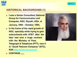 BDSTR- 2
NGC
HISTORICAL BACKGROUND (1)
 I was a Senior Consultant, National
Group for Communication and
Computer, NGC, Riyadh, KSA. at
January, 1994 – October, 1994,
 In the frame of the rapid growth of
NGC, specially while trying to gain
subcontracts with AT&T after the
later had won a huge contract
with the Ministry of Post,
Telegraph & Telephone (PTT); now it
is “Saudi Telecom Company” (STC),
KSA http://www.stc.com.sa/
 CONTINUE ,,,,,,
 