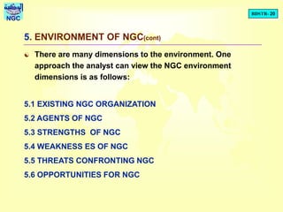 BDSTR- 20
NGC
5. ENVIRONMENT OF NGC(cont)
 There are many dimensions to the environment. One
approach the analyst can view the NGC environment
dimensions is as follows:
5.1 EXISTING NGC ORGANIZATION
5.2 AGENTS OF NGC
5.3 STRENGTHS OF NGC
5.4 WEAKNESS ES OF NGC
5.5 THREATS CONFRONTING NGC
5.6 OPPORTUNITIES FOR NGC
 