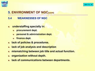 BDSTR- 24
NGC
5. ENVIRONMENT OF NGC(cont)
5.4 WEAKNESSES OF NGC
 understaffing specially in:
 procurement dept.
 personel & administration dept.
 finance dept.
 lack of policies & procedures.
 lack of job analysis and description
 mismatching between job title and actual function.
 organization without depth.
 lack of communications between departments.
 