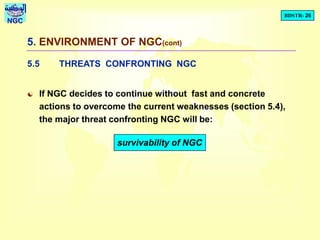 BDSTR- 26
NGC
5. ENVIRONMENT OF NGC(cont)
5.5 THREATS CONFRONTING NGC
 If NGC decides to continue without fast and concrete
actions to overcome the current weaknesses (section 5.4),
the major threat confronting NGC will be:
survivability of NGC
 
