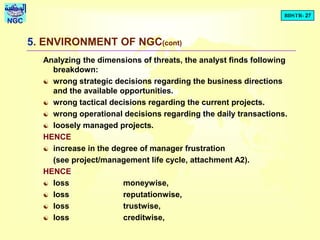 BDSTR- 27
NGC
5. ENVIRONMENT OF NGC(cont)
Analyzing the dimensions of threats, the analyst finds following
breakdown:
 wrong strategic decisions regarding the business directions
and the available opportunities.
 wrong tactical decisions regarding the current projects.
 wrong operational decisions regarding the daily transactions.
 loosely managed projects.
HENCE
 increase in the degree of manager frustration
(see project/management life cycle, attachment A2).
HENCE
 loss moneywise,
 loss reputationwise,
 loss trustwise,
 loss creditwise,
 