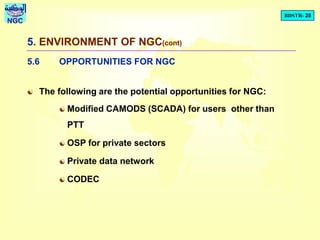 BDSTR- 28
NGC
5. ENVIRONMENT OF NGC(cont)
5.6 OPPORTUNITIES FOR NGC
 The following are the potential opportunities for NGC:
 Modified CAMODS (SCADA) for users other than
PTT
 OSP for private sectors
 Private data network
 CODEC
 