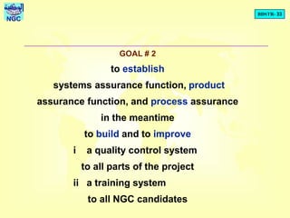 BDSTR- 33
NGC
GOAL # 2
to establish
systems assurance function, product
assurance function, and process assurance
in the meantime
to build and to improve
i a quality control system
to all parts of the project
ii a training system
to all NGC candidates
 