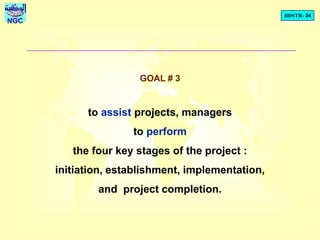 BDSTR- 34
NGC
GOAL # 3
to assist projects, managers
to perform
the four key stages of the project :
initiation, establishment, implementation,
and project completion.
 