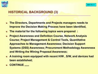 BDSTR- 4
NGC
HISTORICAL BACKGROUND (3)
 The Directors, Departments and Projects managers needs to
Improve the Decision Making Process have been identified,
 The material for the following topics were prepared :
 Project Awareness and Definition Course, Network Analysis
Course; Project Management & Control Tools, Quantitative
Approaches to Management Awareness; Decision Support
Systems (DSS) Awareness; Procurement Methodology Awareness
and Writing the Wining Proposal Awareness;
 A training room equipped with recent H/W , S/W, and devices had
been established;
 CONTINUE ,,,,,,
 