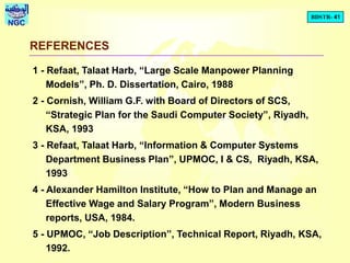 BDSTR- 41
NGC
REFERENCES
1 - Refaat, Talaat Harb, “Large Scale Manpower Planning
Models”, Ph. D. Dissertation, Cairo, 1988
2 - Cornish, William G.F. with Board of Directors of SCS,
“Strategic Plan for the Saudi Computer Society”, Riyadh,
KSA, 1993
3 - Refaat, Talaat Harb, “Information & Computer Systems
Department Business Plan”, UPMOC, I & CS, Riyadh, KSA,
1993
4 - Alexander Hamilton Institute, “How to Plan and Manage an
Effective Wage and Salary Program”, Modern Business
reports, USA, 1984.
5 - UPMOC, “Job Description”, Technical Report, Riyadh, KSA,
1992.
 