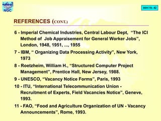 BDSTR- 42
NGC
REFERENCES (CONT.)
6 - Imperial Chemical Industries, Central Labour Dept, “The ICI
Method of Job Appraisement for General Worker Jobs”,
London, 1948, 1951, ..., 1955
7 - IBM, “ Organizing Data Processing Activity”, New York,
1973
8 - Roetzheim, William H., “Structured Computer Project
Management”, Prentice Hall, New Jersey, 1988.
9 - UNESCO, “Vacancy Notice Forms”, Paris, 1993
10 - ITU, “International Telecommunication Union -
Recruitment of Experts, Field Vacancies Notice”, Geneve,
1993.
11 - FAO, “Food and Agriculture Organization of UN - Vacancy
Announcements”, Rome, 1993.
 