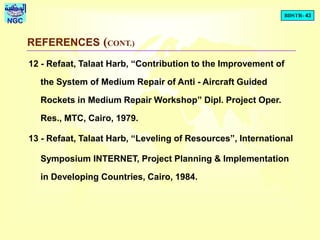 BDSTR- 43
NGC
REFERENCES (CONT.)
12 - Refaat, Talaat Harb, “Contribution to the Improvement of
the System of Medium Repair of Anti - Aircraft Guided
Rockets in Medium Repair Workshop” Dipl. Project Oper.
Res., MTC, Cairo, 1979.
13 - Refaat, Talaat Harb, “Leveling of Resources”, International
Symposium INTERNET, Project Planning & Implementation
in Developing Countries, Cairo, 1984.
 