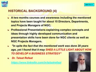 BDSTR- 5
NGC
HISTORICAL BACKGROUND (4)
 A two months courses and awareness including the mentioned
topics have been taught for about 15 Directors, Departments,
and Projects Managers of NGC;
 Professional Presentations explaining complex concepts and
ideas through highly developed communication and
presentation skills have been done for NGC clients as well as
NGC Projects Managers.
 "In spite the fact that the mentioned work was done 20 years
ago, yet I found that it may SHED A LITTLE LIGHT ABOUT HOW
TO DEVELOP A BUSINESS STRATEGY“
 Dr. Talaat Refaat
https://www.linkedin.com/in/talaatrefaat
 
