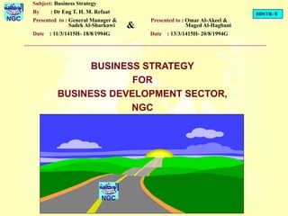 BDSTR- 6
NGC
BUSINESS STRATEGY
FOR
BUSINESS DEVELOPMENT SECTOR,
NGC
NGC
Subject: Business Strategy
By : Dr Eng T. H. M. Refaat
Presented to : General Manager &
Sadek Al-Sharkawi
Date : 11/3/1415H- 18/8/1994G
Presented to : Omar Al-Akeel &
Maged Al-Hagbani
Date : 13/3/1415H- 20/8/1994G
&
 