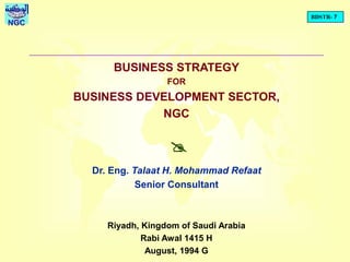 BDSTR- 7
NGC
BUSINESS STRATEGY
FOR
BUSINESS DEVELOPMENT SECTOR,
NGC
Dr. Eng. Talaat H. Mohammad Refaat
Senior Consultant
Riyadh, Kingdom of Saudi Arabia
Rabi Awal 1415 H
August, 1994 G
@
 