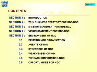 BDSTR- 8
NGC
CONTENTS
SECTION 1 : INTRODUCTION
SECTION 2 : WHY BUSINESS STRATEGY FOR BDS/NGC
SECTION 3 : MISSION STATEMENT FOR BDS/NGC
SECTION 4 : VISION STATEMENT FOR BDS/NGC
SECTION 5 : ENVIRONMENT OF NGC
5.1 EXISTING NGC ORGANIZATION
5.2 AGENTS OF NGC
5.3 STRENGTHS OF NGC
5.4 WEAKNESSES OF NGC
5.5 THREATS CONFRONTING NGC
5.6 OPPORTUNITIES FOR NGC
 