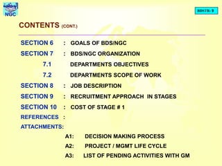 BDSTR- 9
NGC
CONTENTS (CONT.)
SECTION 6 : GOALS OF BDS/NGC
SECTION 7 : BDS/NGC ORGANIZATION
7.1 DEPARTMENTS OBJECTIVES
7.2 DEPARTMENTS SCOPE OF WORK
SECTION 8 : JOB DESCRIPTION
SECTION 9 : RECRUITMENT APPROACH IN STAGES
SECTION 10 : COST OF STAGE # 1
REFERENCES :
ATTACHMENTS:
A1: DECISION MAKING PROCESS
A2: PROJECT / MGMT LIFE CYCLE
A3: LIST OF PENDING ACTIVITIES WITH GM
 