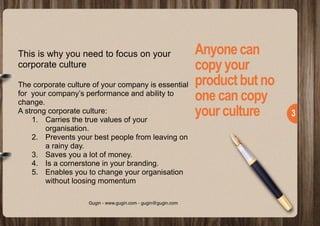  
!3
Anyonecan
copyyour
productbutno
onecancopy
yourculture
This is why you need to focus on your
corporate culture
The corporate culture of your company is essential
for your company’s performance and ability to
change.
A strong corporate culture:
1. Carries the true values of your
organisation.
2. Prevents your best people from leaving on
a rainy day.
3. Saves you a lot of money.
4. Is a cornerstone in your branding.
5. Enables you to change your organisation
without loosing momentum
Gugin - www.gugin.com - gugin@gugin.com
 