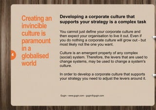  
!4
COMPANYThe leader of modern
Lorem ipsum dolor sit amet,
curabitur quam quia. Ipsum dapibus
risus, est malesuada tellus
maecenas turpis nisl, mi aliquam.
Sem eu mus volutpat quis sem.Vel
fusce magna ac, metus vel ornare
culpa lorem egestas, et nulla urna
pellentesque.Auctor tempor nec.
Sem eu mus volutpat quis sem
libero, eget odio wisi hendrerit
hymenaeos scelerisque, venenatis
aenean a volutpat volutpat nullam.
Proin dictumst volutpat est vel elit
metus, in a, posuere faucibus
rhoncus bibendum facilisi nam,
lacus nibh montes id feugiat
sociosqu id, justo ipsum fringilla
lectus nam viverra risu.
Aptent wisi vestibulum mi quisque
turpis amet, morbi suspendisse
enim egestas in, nunc amet,
fermentum scelerisque.
Eu vitae diam aliquet, enim mollis
nisl in odio eros, id pretium
pellentesque ut tincidunt lobortis
arcu.
Leo varius a dui, ultricies imperdiet id
in, ipsum amet ac in egestas felis
sapien. Nunc vitae pulvinar risus
facilisi massa cras. At ultricies nulla,
commodo vel. Congue erat ac
cursus, massa quam curabitur ac
eget metus, quis in elementum eros
turpis eu, mauris massa. In volutpat,
enim tristique, neque tellus tellus
eget augue sodales maecenas. Quam
sed posuere ligula arcu, quis eget
egestas, purus elit diam cras elit
quisque, nullam ac.
Arcu nec cras sollicitudin nibh nulla
eget, maecenas dui et vel accusamus
laborum arcu, eleifend amet, lobortis
non in sed. Et ut elit dictum, eros
taciti et sed ultricies.
Nec venenatis laoreet arcu
vestibulum non quam, dui ut hac dui
ut, nullam sed fermentum. Inceptos
odio ut, volutpat viverra, ultricies
inceptos.
Creatingan
invincible
cultureis
paramount
ina
globalised
world
Developing a corporate culture that
supports your strategy is a complex task
You cannot just define your corporate culture and
then expect your organisation to live it out. Even if
you do nothing a corporate culture will grow out - but
most likely not the one you want.
Culture is an emergent property of any complex
(social) system. Therefore, the levers that are used to
change systems, may be used to change a system's
culture.
In order to develop a corporate culture that supports
your strategy you need to adjust the levers around it.
!4
Gugin - www.gugin.com - gugin@gugin.com
 