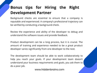 Background checks are essential to ensure that a company is
reputable and experienced. A company’s professional trajectory can
be verified by conducting a background check.
Review the experience and ability of the developer to debug and
understand the software issues and provide feedback.
Product development can be a long process, but it is crucial. The
amount of training and experience needed to be a great product
developer varies significantly from one developer to the next.
The development team should be able to work collaboratively to
help you reach your goals. If your development team doesn’t
understand your business requirements and goals, you ask them to
do a poor job.
www.hiddenbrains.com
Bonus tips for Hiring the Right
Development Partner
 