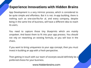 App Development is a very intrinsic process, which is considered to
be quite simple and effortless. But it is not. In-app building, there is
nothing such as one-size-fits-for al, and every company, despite
being in the same line of business, will have a different idea to reach
its users.
You need to capture those tiny blueprints which are mainly
unspoken. And boost them to fit into your app process. You should
not rely on reworking an existing formula, or you will lose in the
chaos.
If you want to bring uniqueness to your app concept, then you must
invest in building an app with a fresh perspective.
Then getting in touch with our team of excerpts would definitely be a
preferred choice for your business.
www.hiddenbrains.com
Experience Innovations with Hidden Brains
 