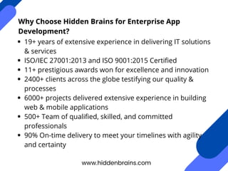 Why Choose Hidden Brains for Enterprise App
Development?
19+ years of extensive experience in delivering IT solutions
& services
ISO/IEC 27001:2013 and ISO 9001:2015 Certified
11+ prestigious awards won for excellence and innovation
2400+ clients across the globe testifying our quality &
processes
6000+ projects delivered extensive experience in building
web & mobile applications
500+ Team of qualified, skilled, and committed
professionals
90% On-time delivery to meet your timelines with agility
and certainty
www.hiddenbrains.com
 