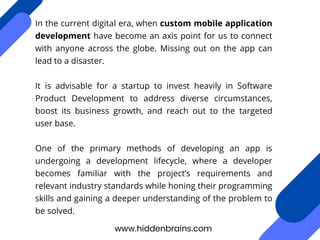 In the current digital era, when custom mobile application
development have become an axis point for us to connect
with anyone across the globe. Missing out on the app can
lead to a disaster.
It is advisable for a startup to invest heavily in Software
Product Development to address diverse circumstances,
boost its business growth, and reach out to the targeted
user base.
One of the primary methods of developing an app is
undergoing a development lifecycle, where a developer
becomes familiar with the project’s requirements and
relevant industry standards while honing their programming
skills and gaining a deeper understanding of the problem to
be solved.
www.hiddenbrains.com
 