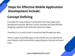 www.hiddenbrains.com
Steps for Effective Mobile Application
Development include:
A concept for a new product is essential for the next stage of the
development process. Without a vision, the team will have difficulty
designing a product that meets the customer’s needs.
Therefore, it is crucial to have a sound and well-thought-out idea.
There is a glut of available apps on the market; you can identify the
main features and functionalities supporting your business and twist
them.
Concept Defining
 