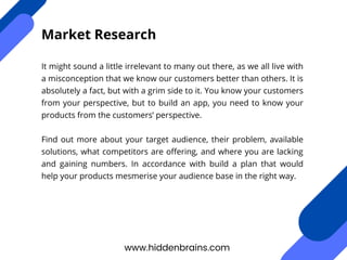 It might sound a little irrelevant to many out there, as we all live with
a misconception that we know our customers better than others. It is
absolutely a fact, but with a grim side to it. You know your customers
from your perspective, but to build an app, you need to know your
products from the customers’ perspective.
Find out more about your target audience, their problem, available
solutions, what competitors are offering, and where you are lacking
and gaining numbers. In accordance with build a plan that would
help your products mesmerise your audience base in the right way.
www.hiddenbrains.com
Market Research
 