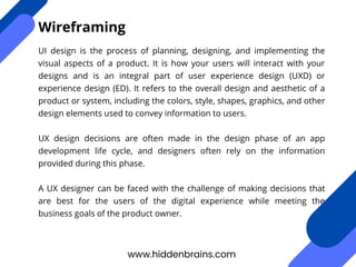 UI design is the process of planning, designing, and implementing the
visual aspects of a product. It is how your users will interact with your
designs and is an integral part of user experience design (UXD) or
experience design (ED). It refers to the overall design and aesthetic of a
product or system, including the colors, style, shapes, graphics, and other
design elements used to convey information to users.
UX design decisions are often made in the design phase of an app
development life cycle, and designers often rely on the information
provided during this phase.
A UX designer can be faced with the challenge of making decisions that
are best for the users of the digital experience while meeting the
business goals of the product owner.
www.hiddenbrains.com
Wireframing
 