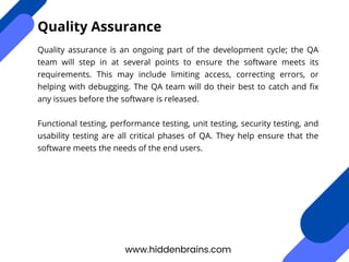 Quality assurance is an ongoing part of the development cycle; the QA
team will step in at several points to ensure the software meets its
requirements. This may include limiting access, correcting errors, or
helping with debugging. The QA team will do their best to catch and fix
any issues before the software is released.
Functional testing, performance testing, unit testing, security testing, and
usability testing are all critical phases of QA. They help ensure that the
software meets the needs of the end users.
www.hiddenbrains.com
Quality Assurance
 