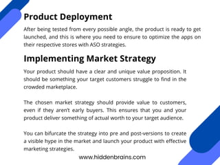 After being tested from every possible angle, the product is ready to get
launched, and this is where you need to ensure to optimize the apps on
their respective stores with ASO strategies.
www.hiddenbrains.com
Product Deployment
Implementing Market Strategy
Your product should have a clear and unique value proposition. It
should be something your target customers struggle to find in the
crowded marketplace.
The chosen market strategy should provide value to customers,
even if they aren’t early buyers. This ensures that you and your
product deliver something of actual worth to your target audience.
You can bifurcate the strategy into pre and post-versions to create
a visible hype in the market and launch your product with effective
marketing strategies.
 
