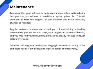 To ensure that your software is up to date and compliant with industry
best practices, you will need to establish a regular update plan. This will
allow you to track the progress of your software and make necessary
changes as required.
Regular software updates are a vital part of maintaining a healthy
development process. Without them, your project can quickly fall behind,
and you may find yourself working on features already released in newer
software versions.
Consider polishing your product by changing its features according to the
end-users needs; it can be slight changes in design or functionality.
www.hiddenbrains.com
Maintenance
 