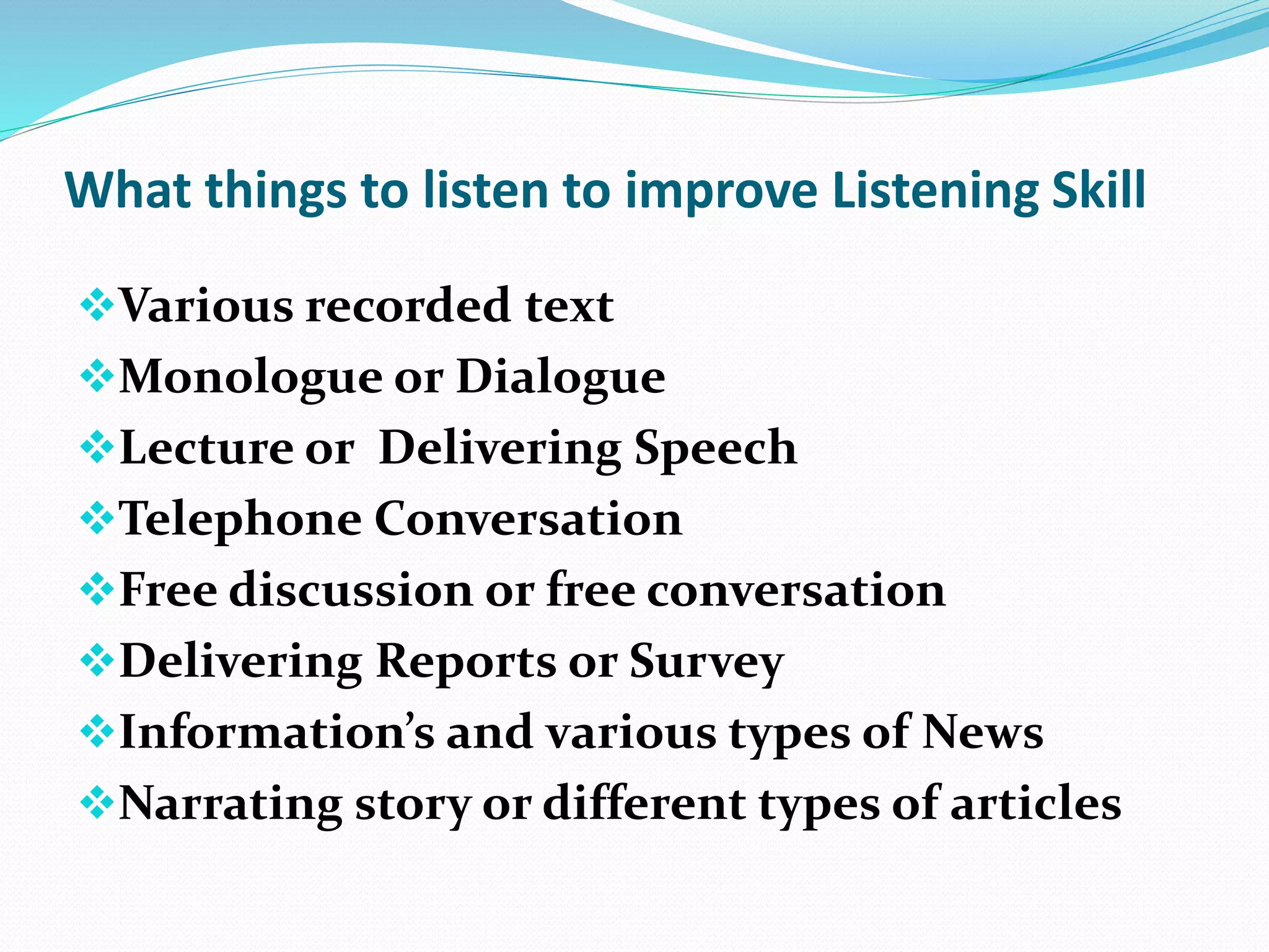 What things to listen to improve Listening Skill
Various recorded text
Monologue or Dialogue
Lecture or Delivering Speech
Telephone Conversation
Free discussion or free conversation
Delivering Reports or Survey
Information’s and various types of News
Narrating story or different types of articles
 