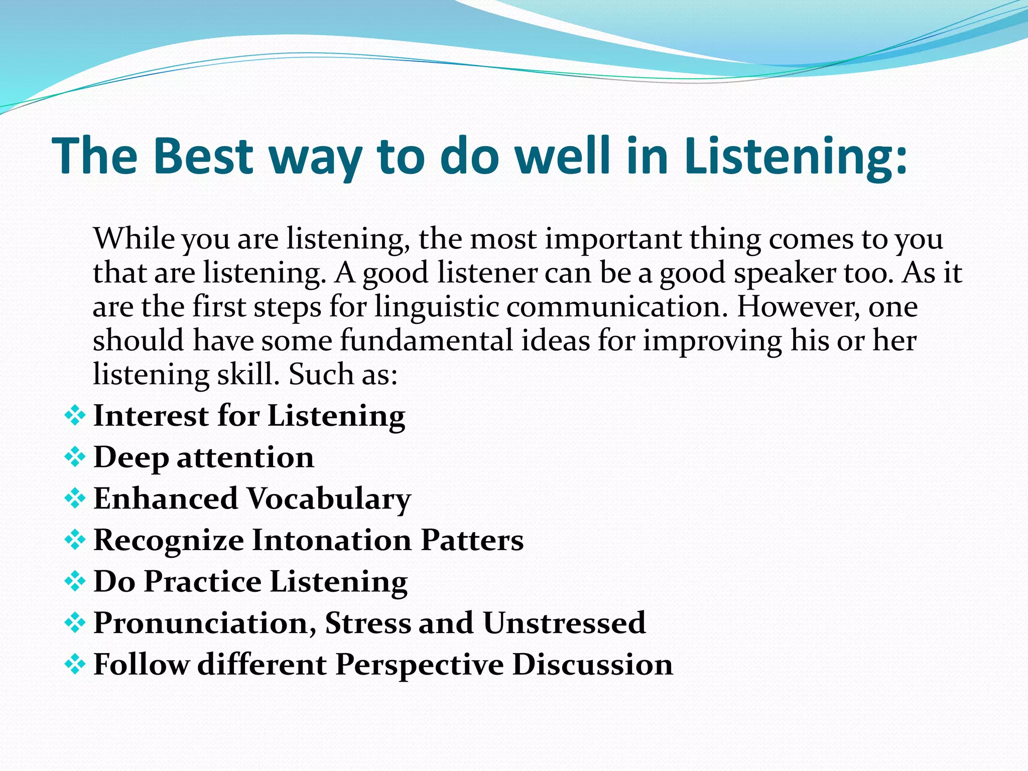 The Best way to do well in Listening:
While you are listening, the most important thing comes to you
that are listening. A good listener can be a good speaker too. As it
are the first steps for linguistic communication. However, one
should have some fundamental ideas for improving his or her
listening skill. Such as:
Interest for Listening
Deep attention
Enhanced Vocabulary
Recognize Intonation Patters
Do Practice Listening
Pronunciation, Stress and Unstressed
Follow different Perspective Discussion
 
