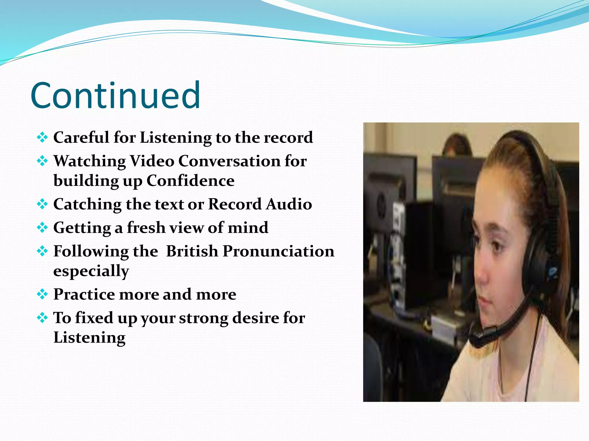 Continued
 Careful for Listening to the record
 Watching Video Conversation for
building up Confidence
 Catching the text or Record Audio
 Getting a fresh view of mind
 Following the British Pronunciation
especially
 Practice more and more
 To fixed up your strong desire for
Listening
 