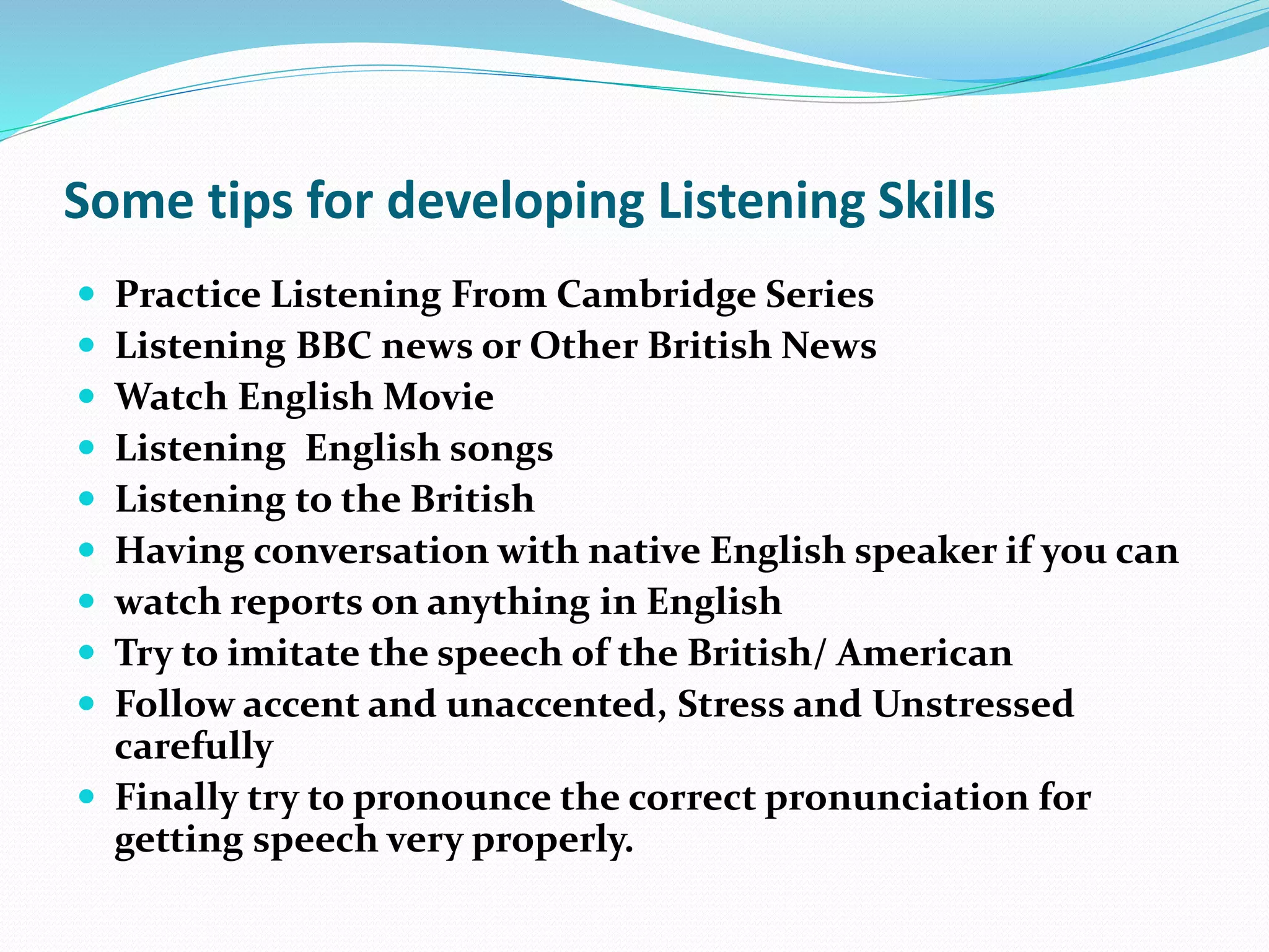 Some tips for developing Listening Skills
 Practice Listening From Cambridge Series
 Listening BBC news or Other British News
 Watch English Movie
 Listening English songs
 Listening to the British
 Having conversation with native English speaker if you can
 watch reports on anything in English
 Try to imitate the speech of the British/ American
 Follow accent and unaccented, Stress and Unstressed
carefully
 Finally try to pronounce the correct pronunciation for
getting speech very properly.
 